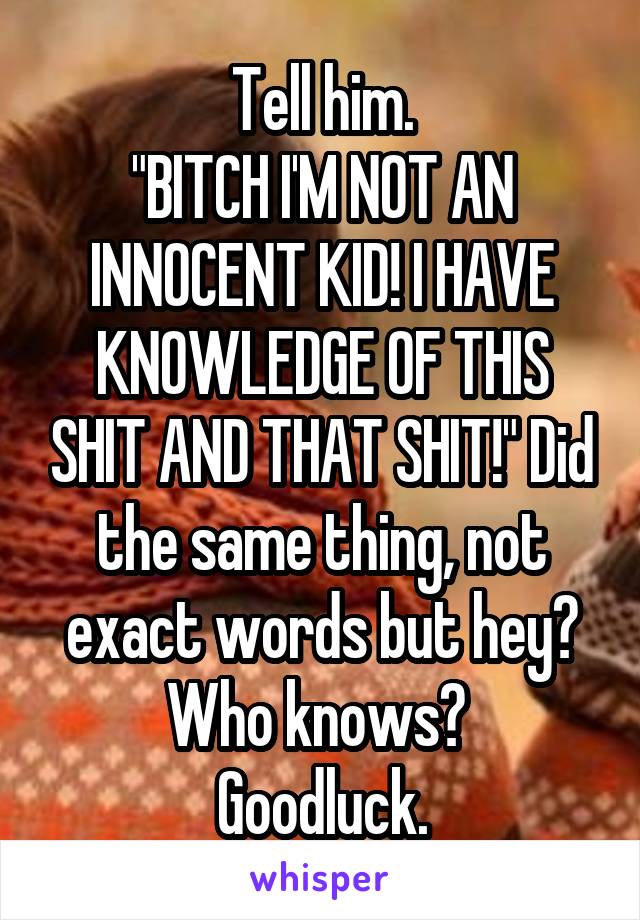 Tell him.
"BITCH I'M NOT AN INNOCENT KID! I HAVE KNOWLEDGE OF THIS SHIT AND THAT SHIT!" Did the same thing, not exact words but hey? Who knows? 
Goodluck.