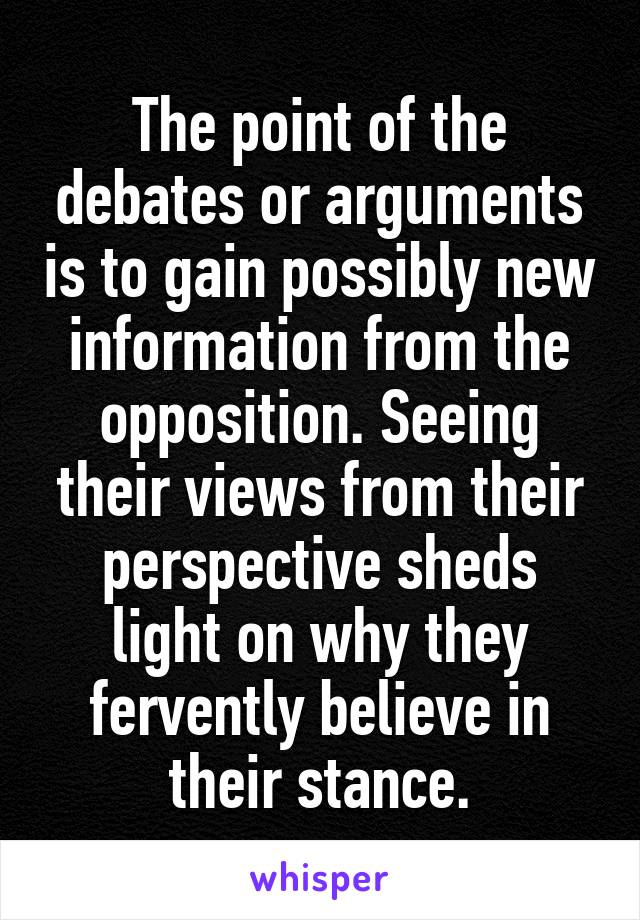 The point of the debates or arguments is to gain possibly new information from the opposition. Seeing their views from their perspective sheds light on why they fervently believe in their stance.