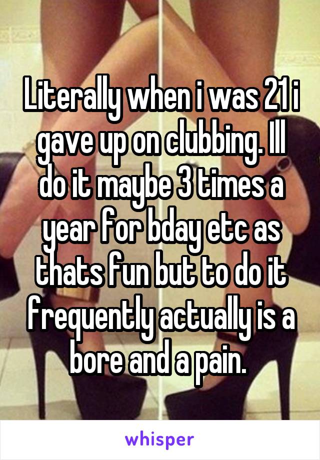 Literally when i was 21 i gave up on clubbing. Ill do it maybe 3 times a year for bday etc as thats fun but to do it frequently actually is a bore and a pain. 