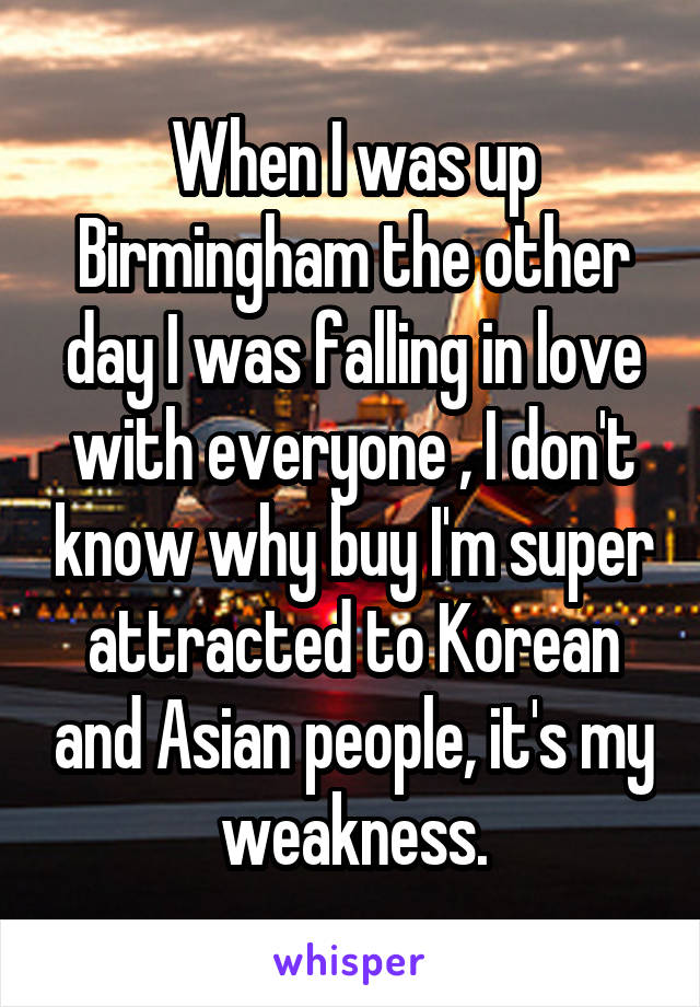 When I was up Birmingham the other day I was falling in love with everyone , I don't know why buy I'm super attracted to Korean and Asian people, it's my weakness.