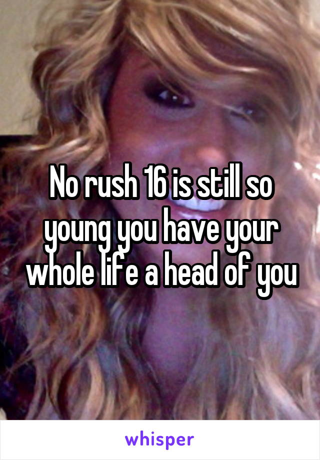 No rush 16 is still so young you have your whole life a head of you