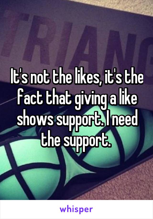 It's not the likes, it's the fact that giving a like shows support. I need the support. 