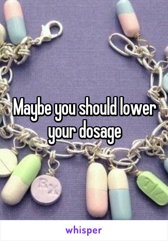 Maybe you should lower your dosage