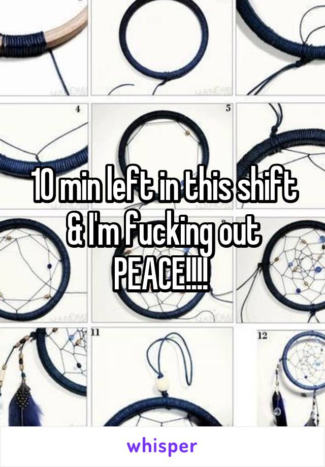 10 min left in this shift & I'm fucking out PEACE!!!! 