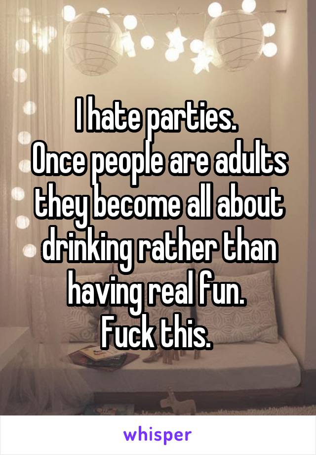 I hate parties. 
Once people are adults they become all about drinking rather than having real fun. 
Fuck this. 