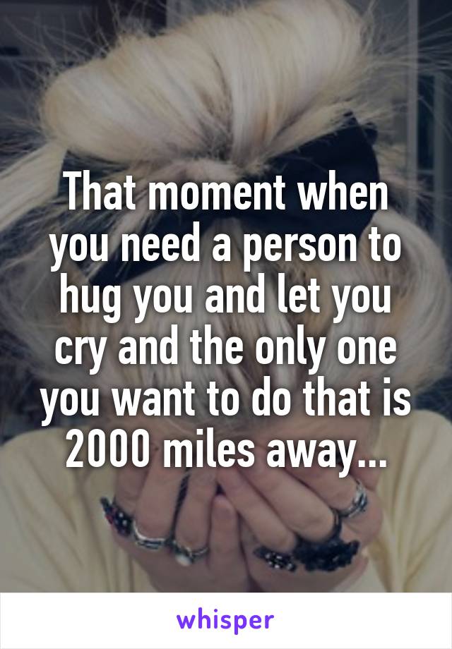 That moment when you need a person to hug you and let you cry and the only one you want to do that is 2000 miles away...