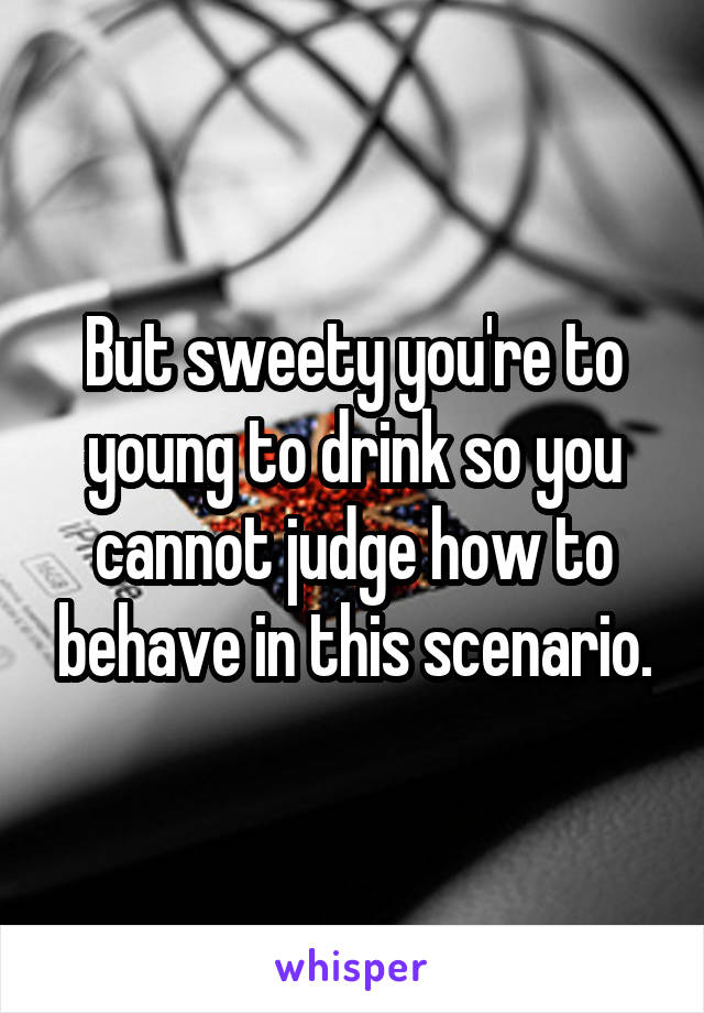 But sweety you're to young to drink so you cannot judge how to behave in this scenario.