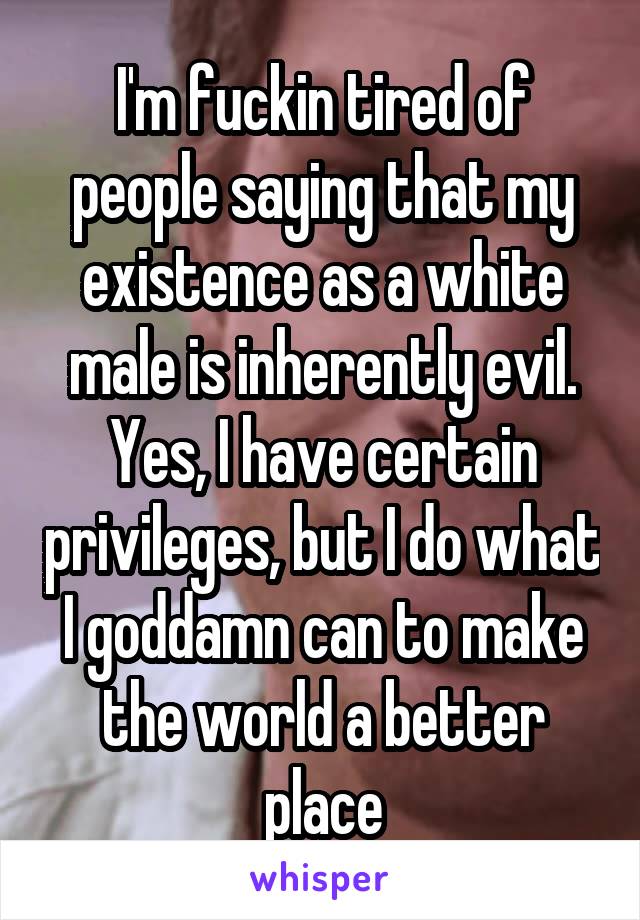 I'm fuckin tired of people saying that my existence as a white male is inherently evil. Yes, I have certain privileges, but I do what I goddamn can to make the world a better place