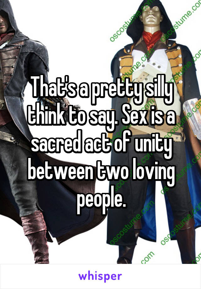 That's a pretty silly think to say. Sex is a sacred act of unity between two loving people.