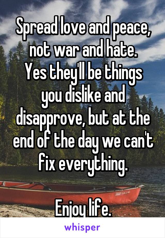 Spread love and peace, not war and hate.
Yes they'll be things you dislike and disapprove, but at the end of the day we can't fix everything.

Enjoy life.