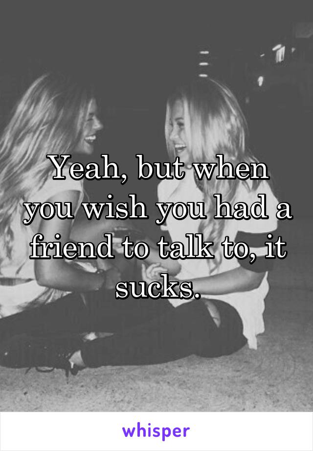 Yeah, but when you wish you had a friend to talk to, it sucks.