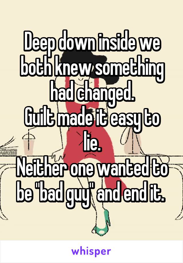 Deep down inside we both knew something had changed.
Guilt made it easy to lie.
Neither one wanted to be "bad guy" and end it. 
