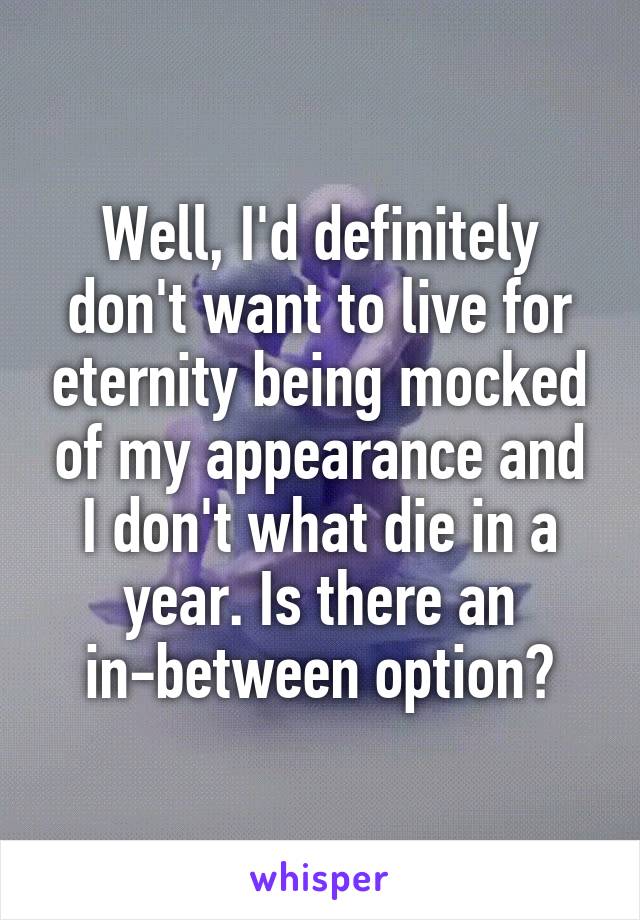 Well, I'd definitely don't want to live for eternity being mocked of my appearance and I don't what die in a year. Is there an in-between option?