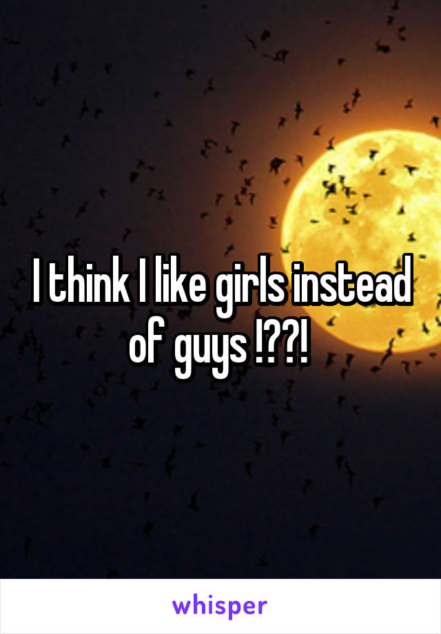 I think I like girls instead of guys !??! 