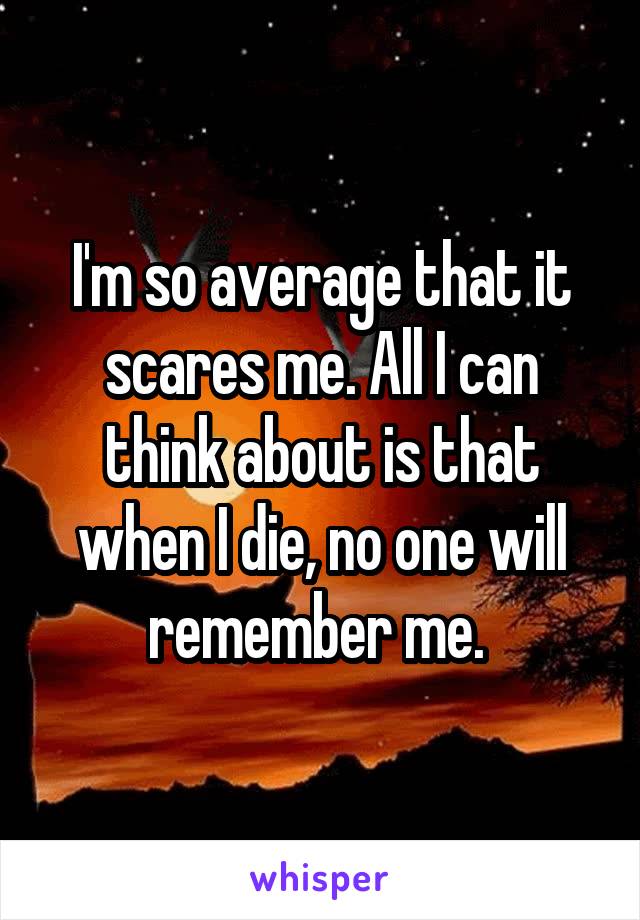 I'm so average that it scares me. All I can think about is that when I die, no one will remember me. 
