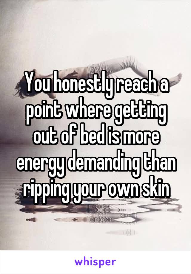 You honestly reach a point where getting out of bed is more energy demanding than ripping your own skin