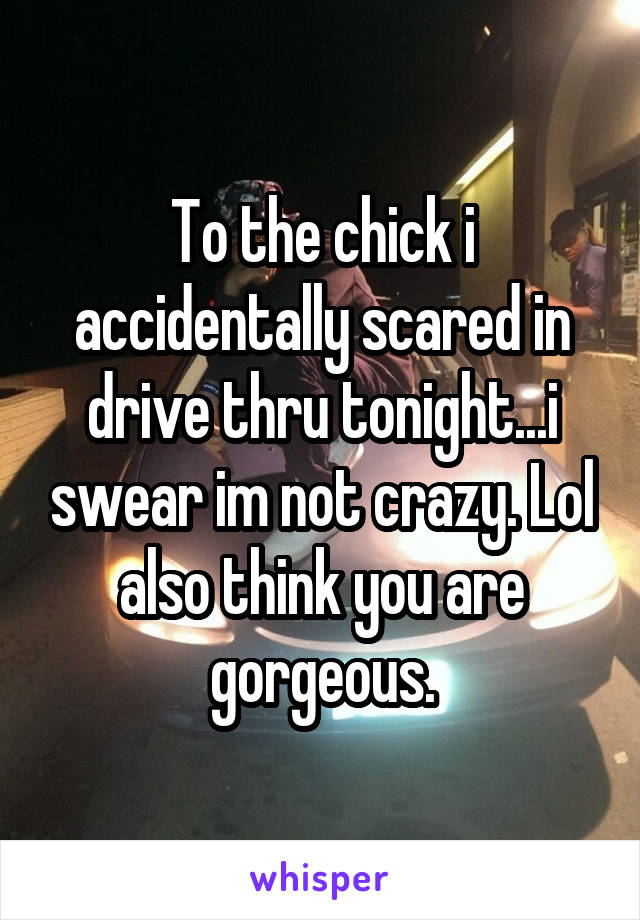 To the chick i accidentally scared in drive thru tonight...i swear im not crazy. Lol also think you are gorgeous.