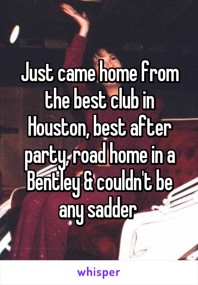 Just came home from the best club in Houston, best after party, road home in a Bentley & couldn't be any sadder 