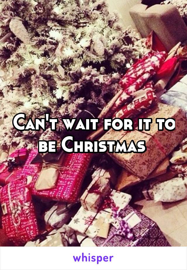 Can't wait for it to be Christmas 