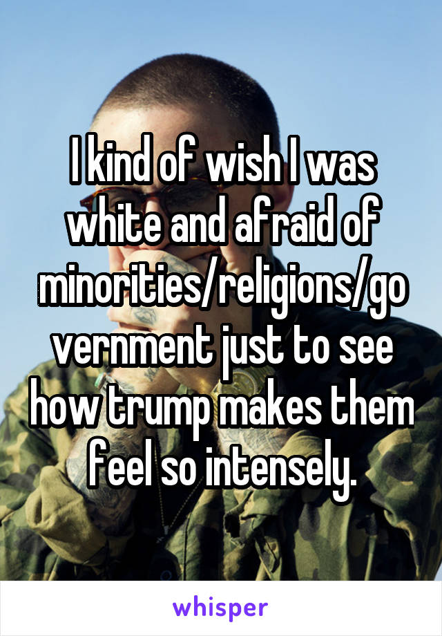 I kind of wish I was white and afraid of minorities/religions/government just to see how trump makes them feel so intensely.