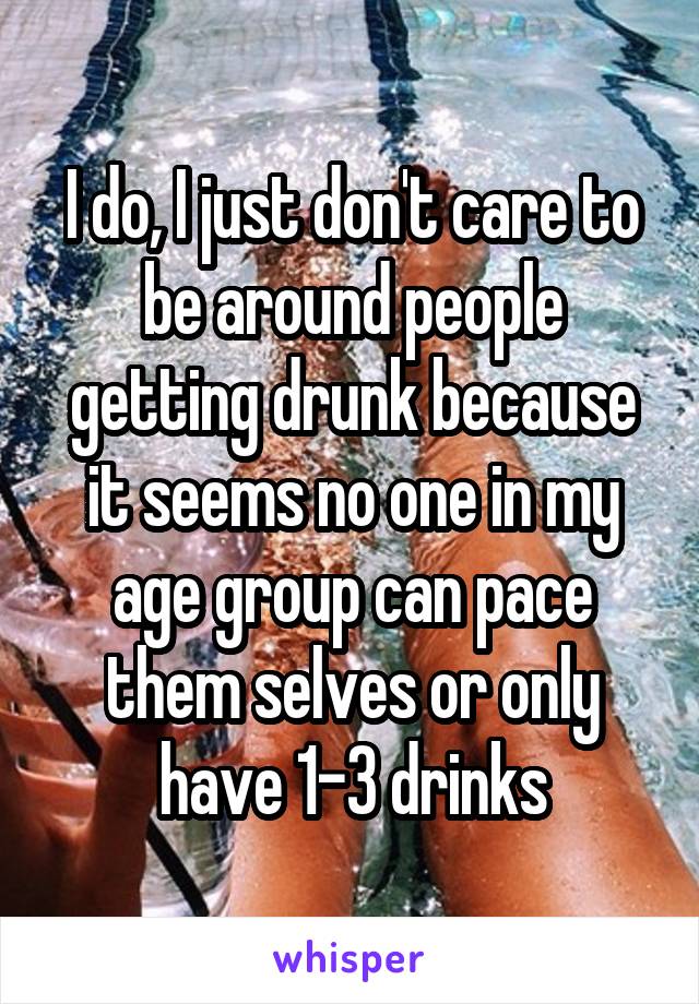 I do, I just don't care to be around people getting drunk because it seems no one in my age group can pace them selves or only have 1-3 drinks