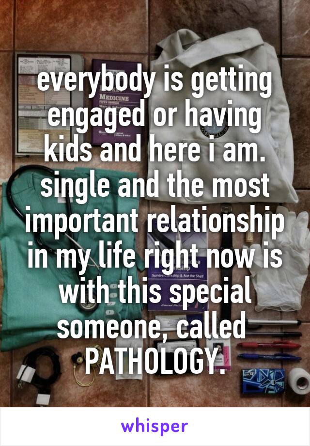 everybody is getting engaged or having kids and here i am. single and the most important relationship in my life right now is with this special someone, called  PATHOLOGY.
