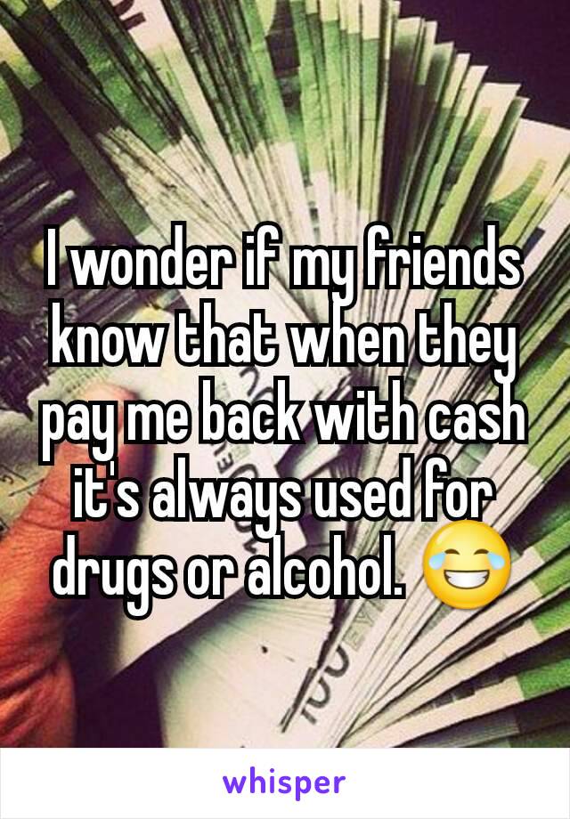 I wonder if my friends know that when they pay me back with cash it's always used for drugs or alcohol. 😂