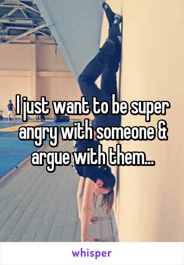 I just want to be super angry with someone & argue with them...