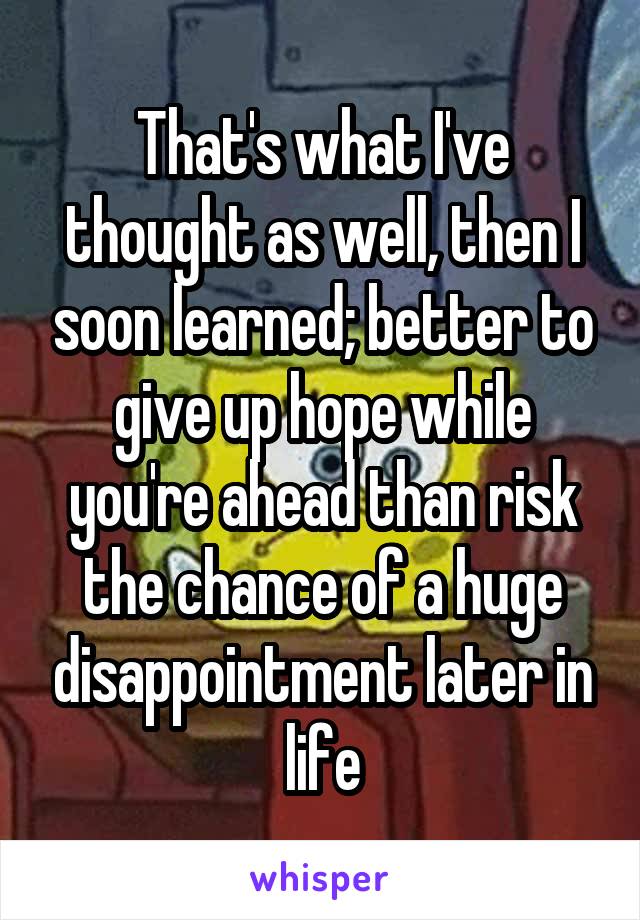 That's what I've thought as well, then I soon learned; better to give up hope while you're ahead than risk the chance of a huge disappointment later in life