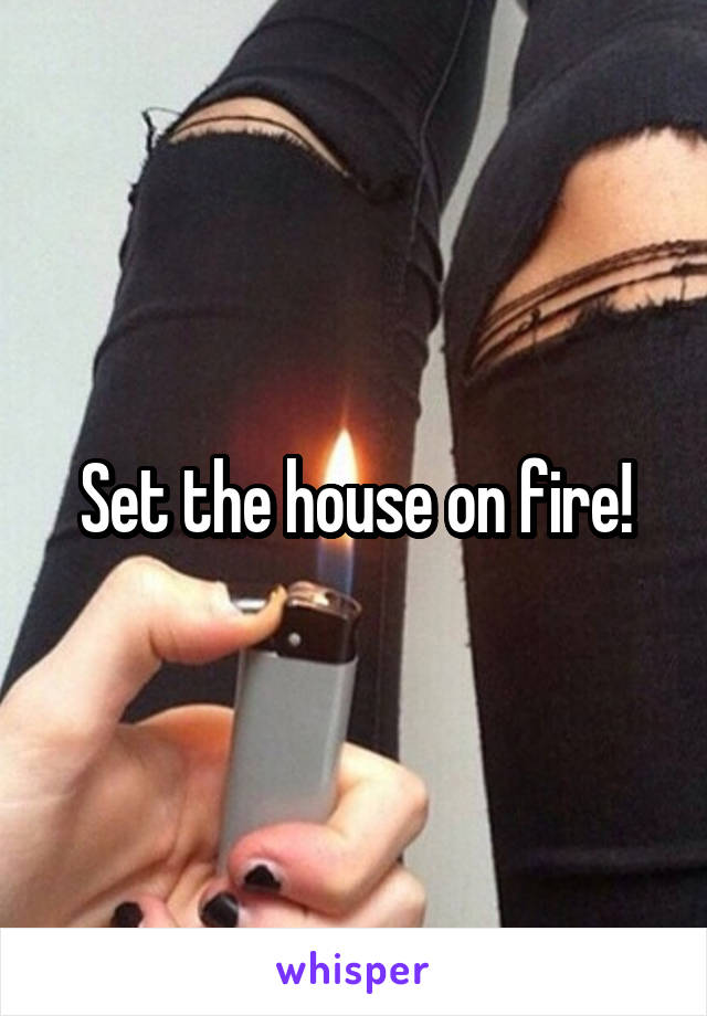 Set the house on fire!