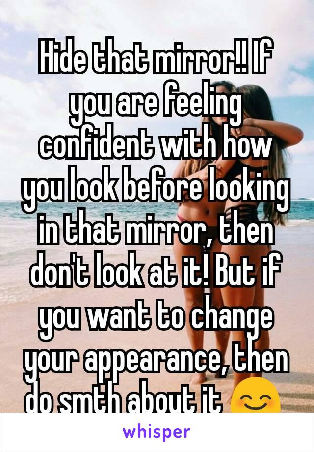 Hide that mirror!! If you are feeling confident with how you look before looking in that mirror, then don't look at it! But if you want to change your appearance, then do smth about it 😊 