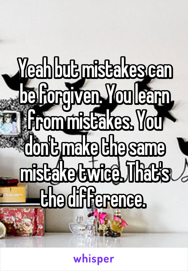 Yeah but mistakes can be forgiven. You learn from mistakes. You don't make the same mistake twice. That's the difference. 