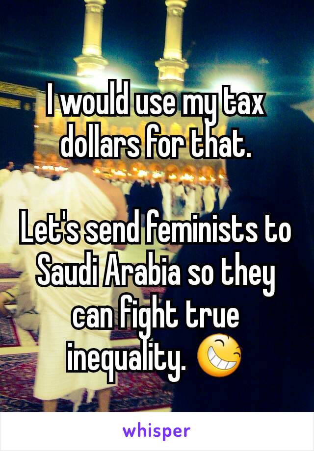 I would use my tax dollars for that.

Let's send feminists to Saudi Arabia so they can fight true inequality. 😆
