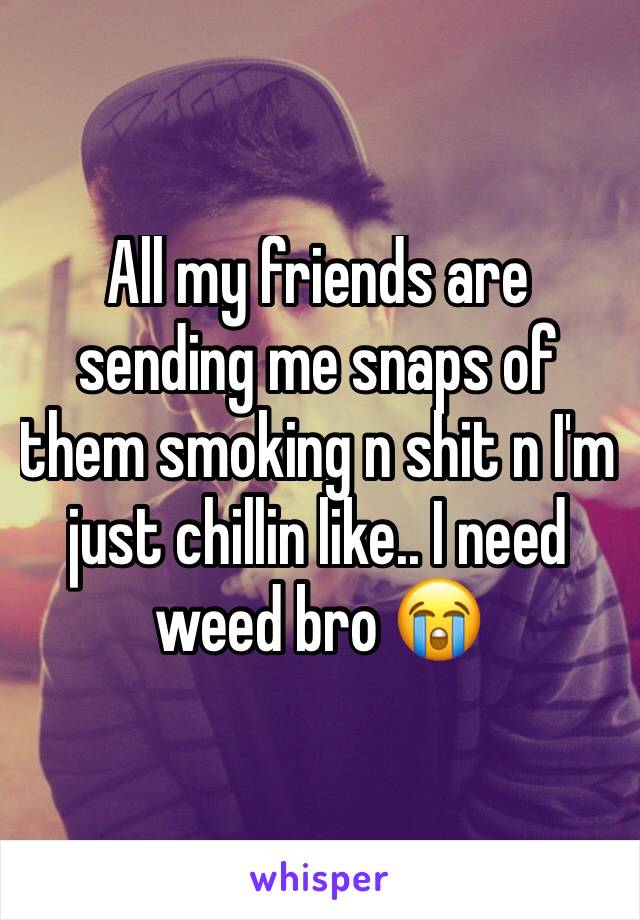 All my friends are sending me snaps of them smoking n shit n I'm just chillin like.. I need weed bro 😭