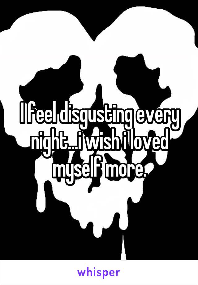I feel disgusting every night...i wish i loved myself more.