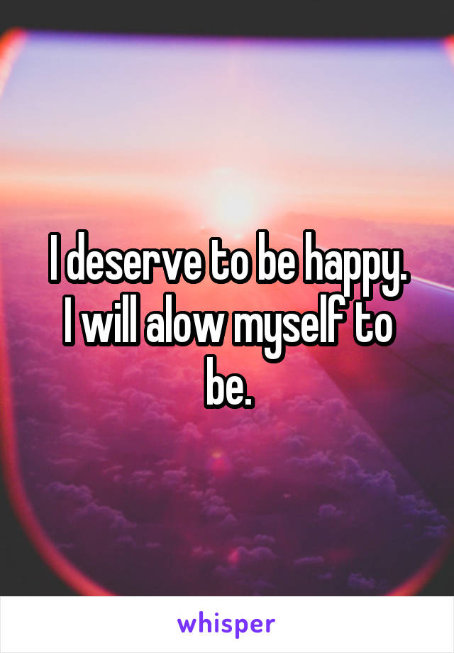 I deserve to be happy.
I will alow myself to be.