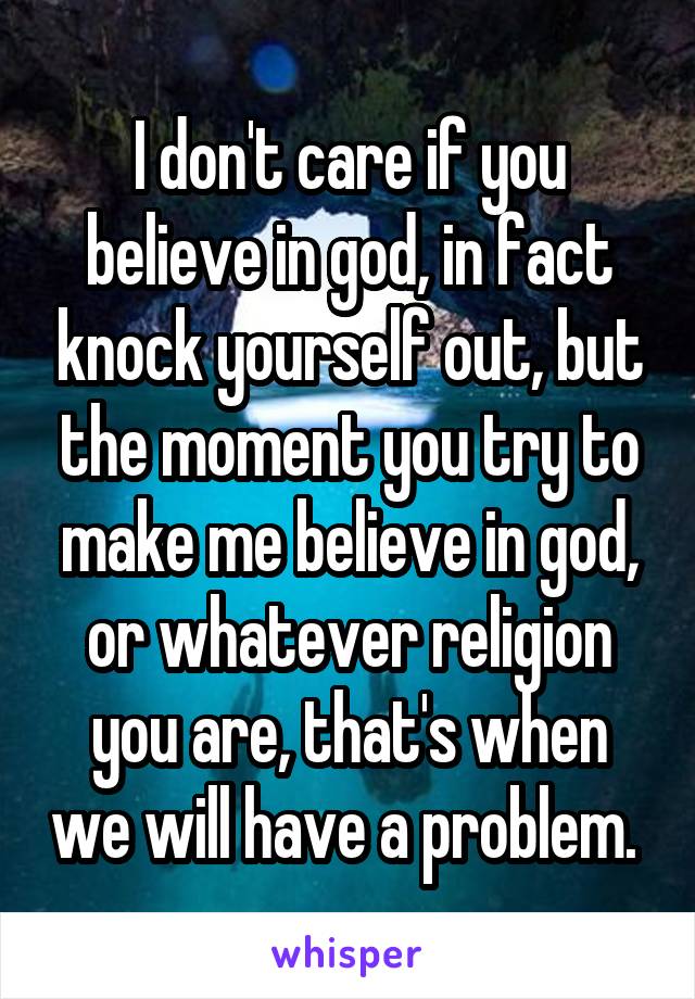 I don't care if you believe in god, in fact knock yourself out, but the moment you try to make me believe in god, or whatever religion you are, that's when we will have a problem. 