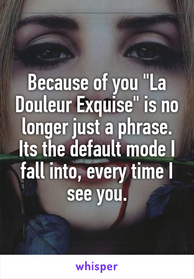 Because of you "La Douleur Exquise" is no longer just a phrase. Its the default mode I fall into, every time I see you.