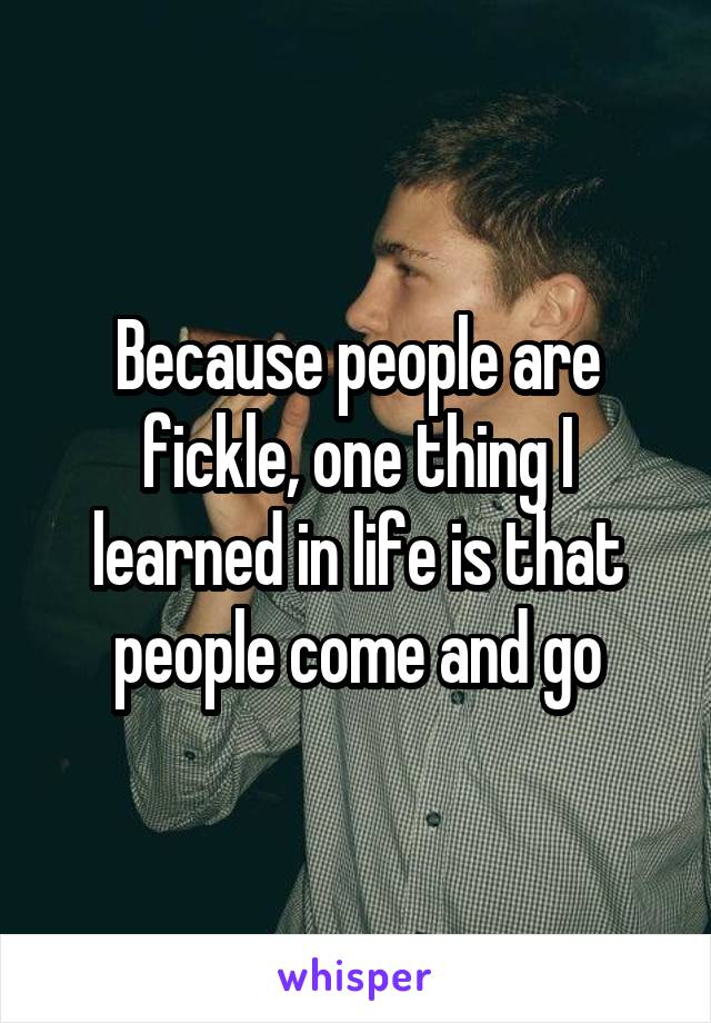 Because people are fickle, one thing I learned in life is that people come and go
