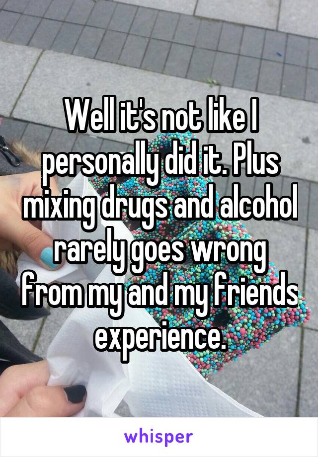 Well it's not like I personally did it. Plus mixing drugs and alcohol rarely goes wrong from my and my friends experience.