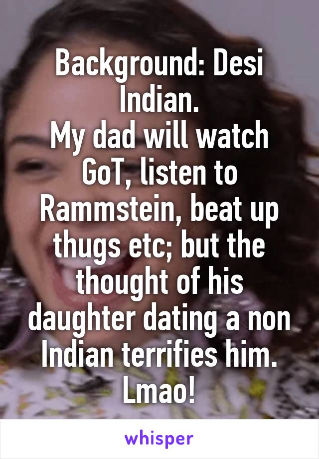 Background: Desi Indian.
My dad will watch GoT, listen to Rammstein, beat up thugs etc; but the thought of his daughter dating a non Indian terrifies him. Lmao!