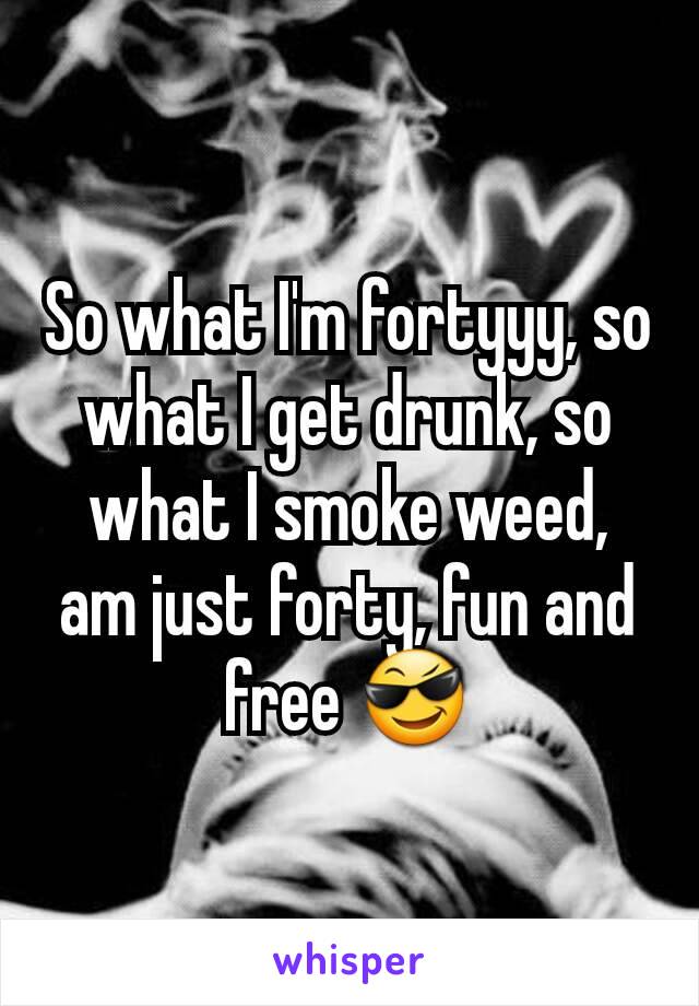 So what I'm fortyyy, so what I get drunk, so what I smoke weed, am just forty, fun and free 😎