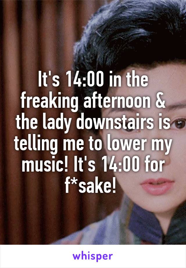It's 14:00 in the freaking afternoon & the lady downstairs is telling me to lower my music! It's 14:00 for f*sake! 