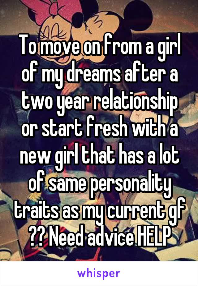 To move on from a girl of my dreams after a two year relationship or start fresh with a new girl that has a lot of same personality traits as my current gf ?? Need advice HELP
