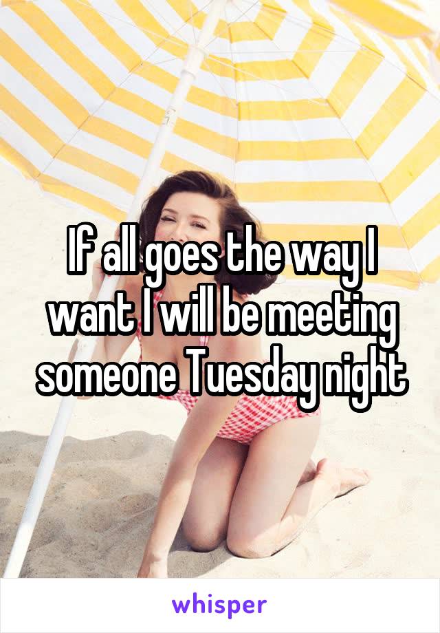 If all goes the way I want I will be meeting someone Tuesday night