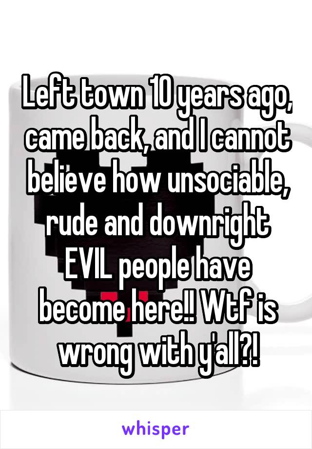 Left town 10 years ago, came back, and I cannot believe how unsociable, rude and downright EVIL people have become here!! Wtf is wrong with y'all?!