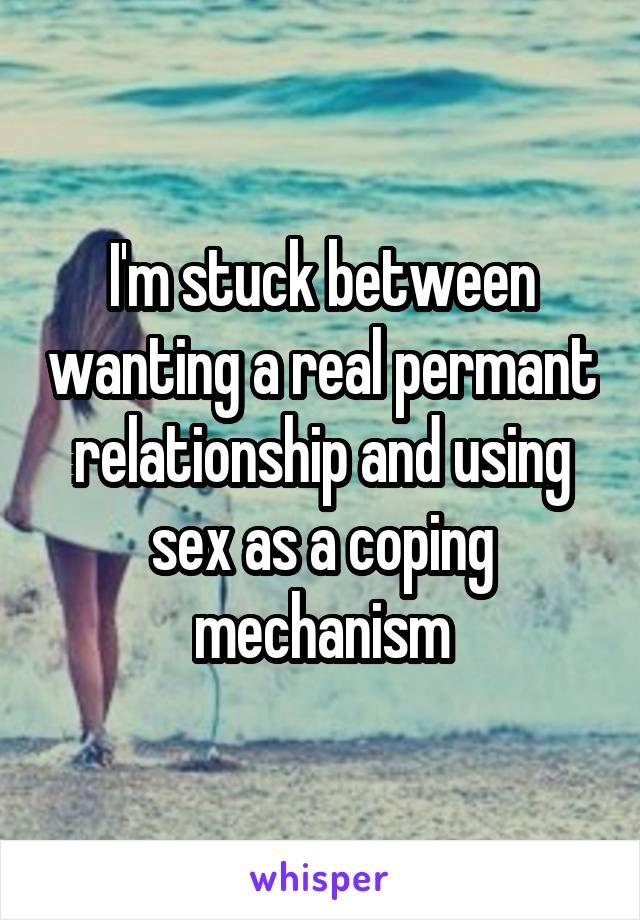 I'm stuck between wanting a real permant relationship and using sex as a coping mechanism