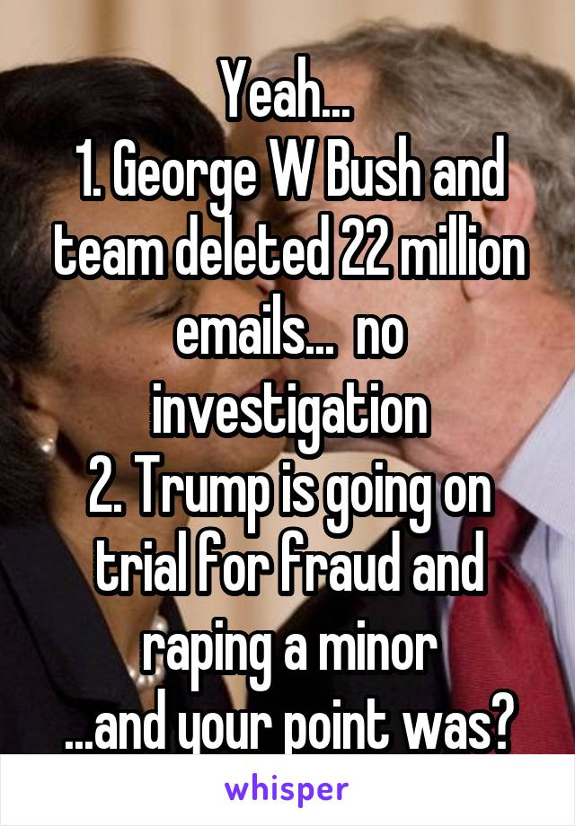 Yeah... 
1. George W Bush and team deleted 22 million emails...  no investigation
2. Trump is going on trial for fraud and raping a minor
...and your point was?