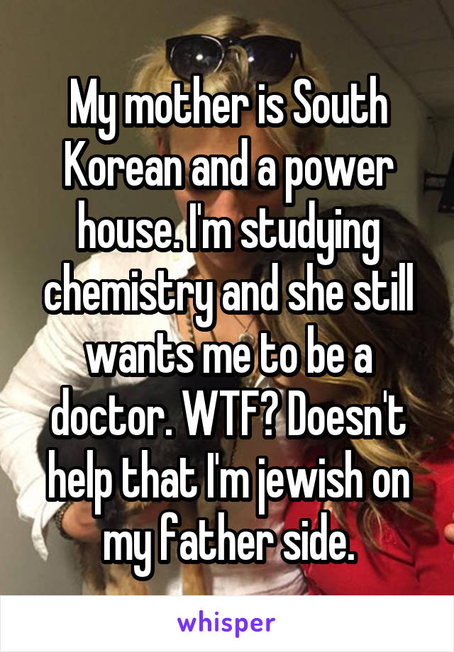 My mother is South Korean and a power house. I'm studying chemistry and she still wants me to be a doctor. WTF? Doesn't help that I'm jewish on my father side.