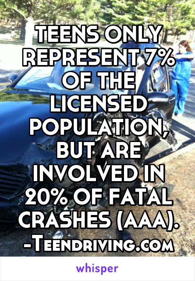 TEENS ONLY REPRESENT 7% OF THE LICENSED POPULATION, BUT ARE INVOLVED IN 20% OF FATAL CRASHES (AAA).
-Teendriving.com